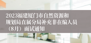 2023福建厦门市自然资源和规划局直属分局补充非在编人员（8月）面试通知