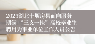 2023湖北十堰房县面向服务期满 “三支一扶”高校毕业生聘用为事业单位工作人员公告 