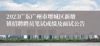 2023广东广州市增城区新塘镇招聘聘员笔试成绩及面试公告