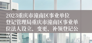 2023重庆市潼南区事业单位登记管理局重庆市潼南区事业单位法人设立、变更、补领登记公告