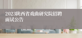 2023陕西省戏曲研究院招聘面试公告