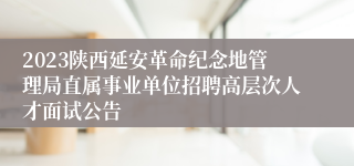 2023陕西延安革命纪念地管理局直属事业单位招聘高层次人才面试公告