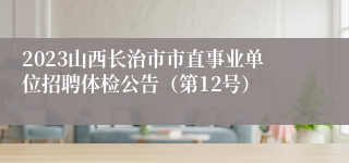 2023山西长治市市直事业单位招聘体检公告（第12号）