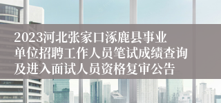 2023河北张家口涿鹿县事业单位招聘工作人员笔试成绩查询及进入面试人员资格复审公告