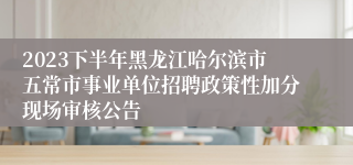 2023下半年黑龙江哈尔滨市五常市事业单位招聘政策性加分现场审核公告