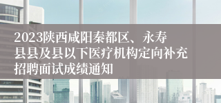 2023陕西咸阳秦都区、永寿县县及县以下医疗机构定向补充招聘面试成绩通知