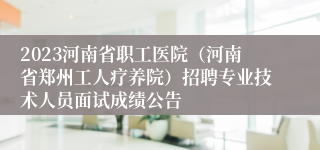 2023河南省职工医院（河南省郑州工人疗养院）招聘专业技术人员面试成绩公告