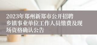 2023年郑州新郑市公开招聘乡镇事业单位工作人员缴费及现场资格确认公告