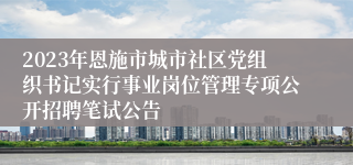 2023年恩施市城市社区党组织书记实行事业岗位管理专项公开招聘笔试公告