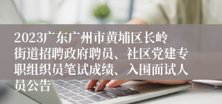 2023广东广州市黄埔区长岭街道招聘政府聘员、社区党建专职组织员笔试成绩、入围面试人员公告