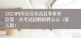 2023四川宜宾市高县事业单位第一次考试招聘拟聘公示（第五批）