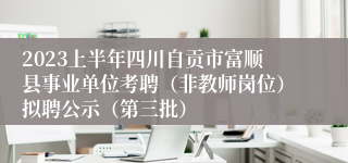 2023上半年四川自贡市富顺县事业单位考聘（非教师岗位）拟聘公示（第三批）