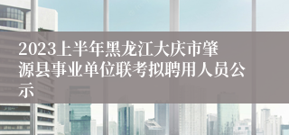 2023上半年黑龙江大庆市肇源县事业单位联考拟聘用人员公示