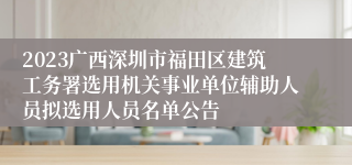 2023广西深圳市福田区建筑工务署选用机关事业单位辅助人员拟选用人员名单公告