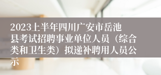 2023上半年四川广安市岳池县考试招聘事业单位人员（综合类和卫生类）拟递补聘用人员公示