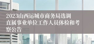 2023山西运城市商务局选调直属事业单位工作人员体检和考察公告