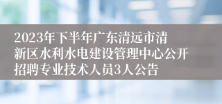 2023年下半年广东清远市清新区水利水电建设管理中心公开招聘专业技术人员3人公告