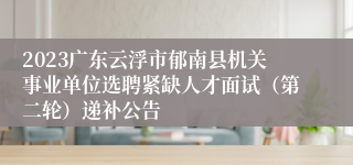 2023广东云浮市郁南县机关事业单位选聘紧缺人才面试（第二轮）递补公告