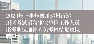 2023年上半年四川达州市达川区考试招聘事业单位工作人员报考职位递补人员考核结论及拟聘用人员公示
