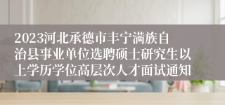 2023河北承德市丰宁满族自治县事业单位选聘硕士研究生以上学历学位高层次人才面试通知