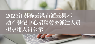 2023江苏连云港市灌云县不动产登记中心招聘劳务派遣人员拟录用人员公示