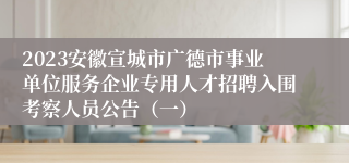 2023安徽宣城市广德市事业单位服务企业专用人才招聘入围考察人员公告（一）