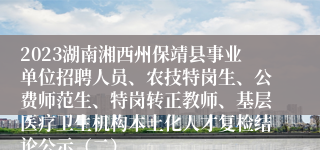 2023湖南湘西州保靖县事业单位招聘人员、农技特岗生、公费师范生、特岗转正教师、基层医疗卫生机构本土化人才复检结论公示（二）