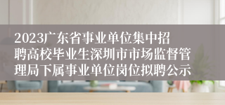 2023广东省事业单位集中招聘高校毕业生深圳市市场监督管理局下属事业单位岗位拟聘公示