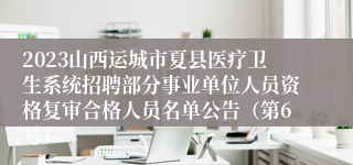 2023山西运城市夏县医疗卫生系统招聘部分事业单位人员资格复审合格人员名单公告（第6号）