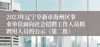 2023年辽宁阜新市海州区事业单位面向社会招聘工作人员拟聘用人员的公示（第二批）