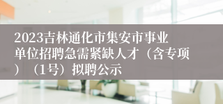 2023吉林通化市集安市事业单位招聘急需紧缺人才（含专项）（1号）拟聘公示