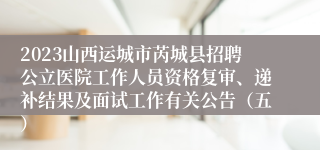 2023山西运城市芮城县招聘公立医院工作人员资格复审、递补结果及面试工作有关公告（五）