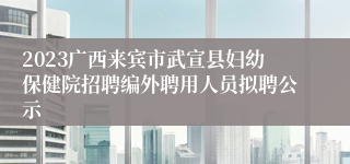 2023广西来宾市武宣县妇幼保健院招聘编外聘用人员拟聘公示