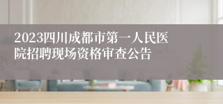 2023四川成都市第一人民医院招聘现场资格审查公告