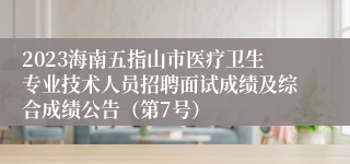 2023海南五指山市医疗卫生专业技术人员招聘面试成绩及综合成绩公告（第7号）