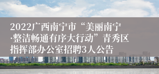 2022广西南宁市“美丽南宁·整洁畅通有序大行动”青秀区指挥部办公室招聘3人公告