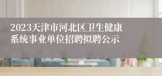 2023天津市河北区卫生健康系统事业单位招聘拟聘公示