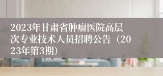 2023年甘肃省肿瘤医院高层次专业技术人员招聘公告（2023年第3期）