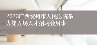 2023广西贺州市人民医院举办第五场人才招聘会启事