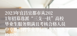 2023年宜昌宜都市从2021年招募选派“三支一扶”高校毕业生服务期满且考核合格人员中专项招聘事业单位工作人员体检公告