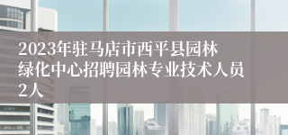 2023年驻马店市西平县园林绿化中心招聘园林专业技术人员2人