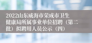 2022山东威海市荣成市卫生健康局所属事业单位招聘（第二批）拟聘用人员公示（四）