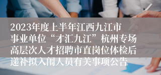 2023年度上半年江西九江市事业单位“才汇九江”杭州专场高层次人才招聘市直岗位体检后递补拟入闱人员有关事项公告