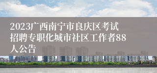 2023广西南宁市良庆区考试招聘专职化城市社区工作者88人公告