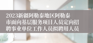 2023新疆阿勒泰地区阿勒泰市面向基层服务项目人员定向招聘事业单位工作人员拟聘用人员公示