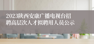 2023陕西安康广播电视台招聘高层次人才拟聘用人员公示