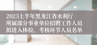 2023上半年黑龙江省水利厅所属部分事业单位招聘工作人员拟进入体检、考核环节人员名单公示