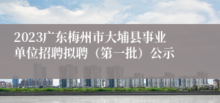 2023广东梅州市大埔县事业单位招聘拟聘（第一批）公示