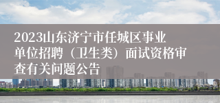 2023山东济宁市任城区事业单位招聘（卫生类）面试资格审查有关问题公告