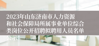 2023年山东济南市人力资源和社会保障局所属事业单位综合类岗位公开招聘拟聘用人员名单公示